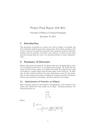 Project Final Report, Fall 2015
University of Illinois at Urbana-Champaign
December 19, 2015
1 Introduction
The interaction of particles on a given curve, like an ellipse or rectangle, has
been studied by mathematicians for a long period. Particularly, problems, such
as how to discover the position of particles with maximum product of distances
between each two particles, and what is the trajectory of center of mass when
particles moving along the curve, are drawing attention of many mathemati-
cians.
2 Summary of Outcomes
Mainly using numerical methods, our group made some breakthroughs in anal-
ysis of problems stated above, on an ellipse and rectangle. We found that the
center of mass of three points on an ellipse that divide the perimeter into equal
arc lengths is a smaller ellipse with the same shape as the initial one. In addi-
tion, we then reached proof that the same phenomenon occurs for the square.
Also, we have made some progress in ﬁnding the maximum product of distances
between four particles on rectangles, and three particles on an ellipse.
2.1 Optimization of Particles on Ellipses
Some analytical results for the problem of maximization of the product of dis-
tances were obtained for three points on an ellipse. Assuming symmetry, the
optimal positions are
(a, 0)
(x, y)
(x, −y)
Where
x2
a2
+ y2
= 1
x = a
a2
+ 3 −
√
25a4 − 18a2 + 9
6 (a2 − 1)
1
 