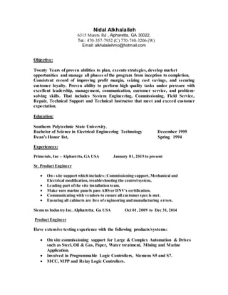 Nidal Alkhalaileh
6315 Murets Rd , Alpharetta, GA 30022,
Tel.: 470-357-7952 (C) 770-740-3206 (W)
Email: alkhalailehmo@hotmail.com
Objective:
Twenty Years of proven abilities to plan, execute strategies, develop market
opportunities and manage all phases of the program from inception to completion.
Consistent record of improving profit margin, seizing cost savings, and securing
customer loyalty. Proven ability to perform high quality tasks under pressure with
excellent leadership, management, communication, customer service, and problem-
solving skills. That includes System Engineering, Commissioning, Field Service,
Repair, Technical Support and Technical Instructor that meet and exceed customer
expectation.
Education:
Southern Polytechnic State University,
Bachelor of Science in Electrical Engineering Technology December 1995
Dean’s Honor list, Spring 1994
Experiences:
Primetals, Inc – Alpharetta, GA USA January 01, 2015 to present
Sr. Product Engineer
 On - site support which includes; Commissioning support, Mechanical and
Electrical modification, troubleshooting the control system,
 Leading part ofthe site installation team.
 Make sure marine panels pass ABS or DNV’s certification.
 Communicating with vendors to ensure all customer spec is met.
 Ensuring all cabinets are free ofengineering and manufacturing errors.
Siemens Industry Inc. Alpharetta, Ga USA Oct 01, 2009 to Dec 31, 2014
Product Engineer
Have extensive testing experience with the following products/systems:
 On site commissioning support for Large & Complex Automation & Drives
such as Steel, Oil & Gas, Paper, Water treatment, Mining and Marine
Application.
 Involved in Programmable Logic Controllers, Siemens S5 and S7.
 MCC, MPP and Relay Logic Controllers.
 