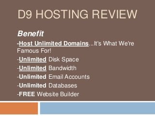 D9 HOSTING REVIEW
Benefit
-Host Unlimited Domains...It's What We're
Famous For!
-Unlimited Disk Space
-Unlimited Bandwidth
-Unlimited Email Accounts
-Unlimited Databases
-FREE Website Builder
 