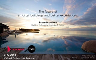 The future of 
smarter buildings and better experiences. 
Bruce Duyshart 
Building Technology Strategist & Author 
Friday 22nd August 
Warwick Le Lagon Resort, Vanuatu 
VPC 2014 
Valued Partner Conference 
 