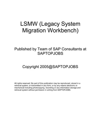 LSMW (Legacy System
Migration Workbench)
Published by Team of SAP Consultants at
SAPTOPJOBS
Copyright 2005@SAPTOPJOBS
All rights reserved. No part of this publication may be reproduced, stored in a
retrieval system, or transmitted in any form, or by any means electronic or
mechanical including photocopying, recording or any information storage and
retrieval system without permission in writing from SAPTOPJOBS.
 