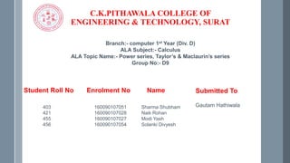 C.K.PITHAWALA COLLEGE OF
ENGINEERING & TECHNOLOGY, SURAT
Branch:- computer 1st Year (Div. D)
ALA Subject:- Calculus
ALA Topic Name:- Power series, Taylor’s & Maclaurin’s series
Group No:- D9
Student Roll No Enrolment No Name
403 160090107051 Sharma Shubham
421 160090107028 Naik Rohan
455 160090107027 Modi Yash
456 160090107054 Solanki Divyesh
Submitted To
Gautam Hathiwala
 