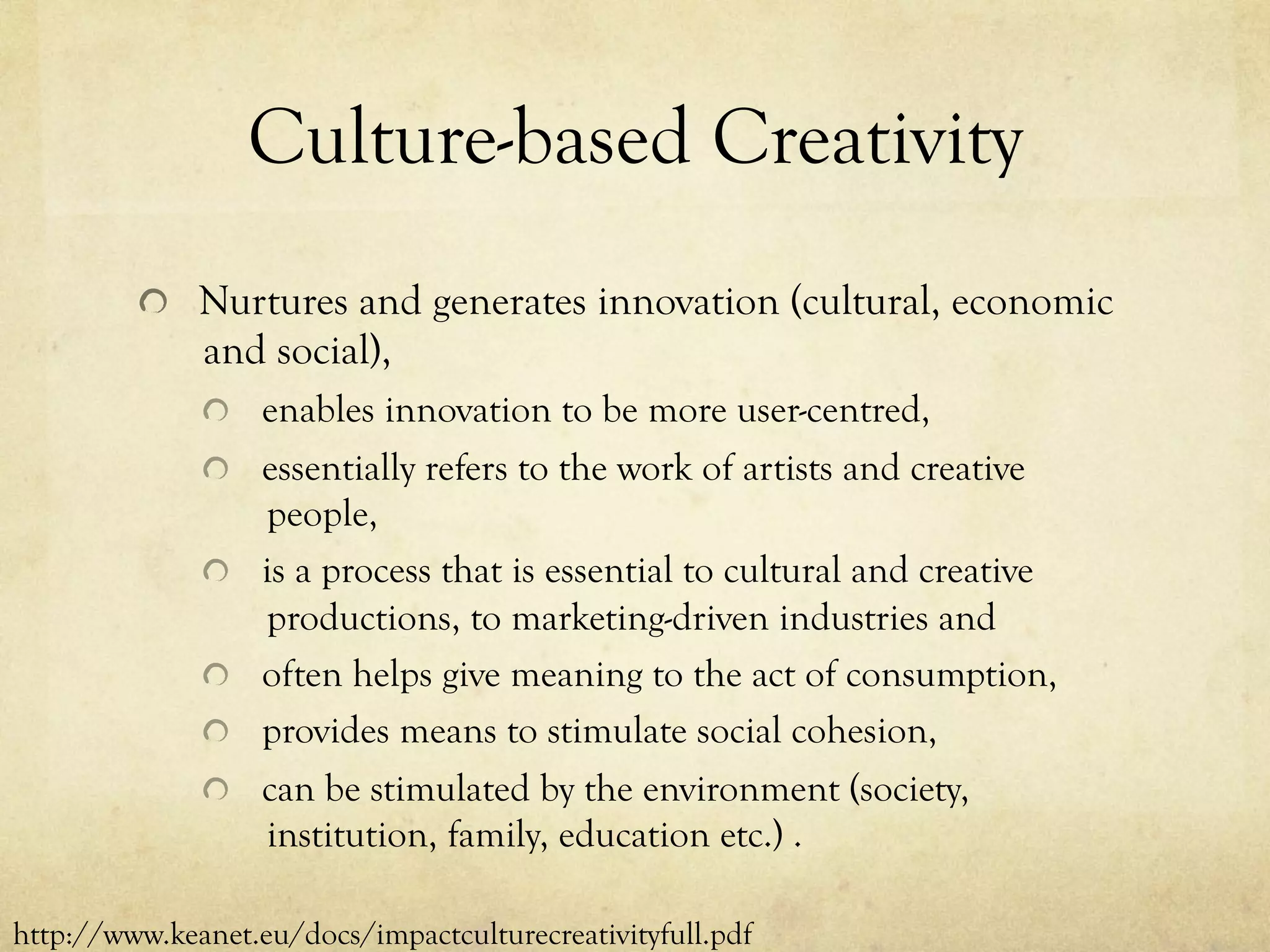 Culture-based Creativity
  Nurtures and generates innovation (cultural, economic
and social),
  enables innovation to be more user-centred,
  essentially refers to the work of artists and creative
people,
  is a process that is essential to cultural and creative
productions, to marketing-driven industries and
  often helps give meaning to the act of consumption,
  provides means to stimulate social cohesion,
  can be stimulated by the environment (society,
institution, family, education etc.) .
http://www.keanet.eu/docs/impactculturecreativityfull.pdf
 