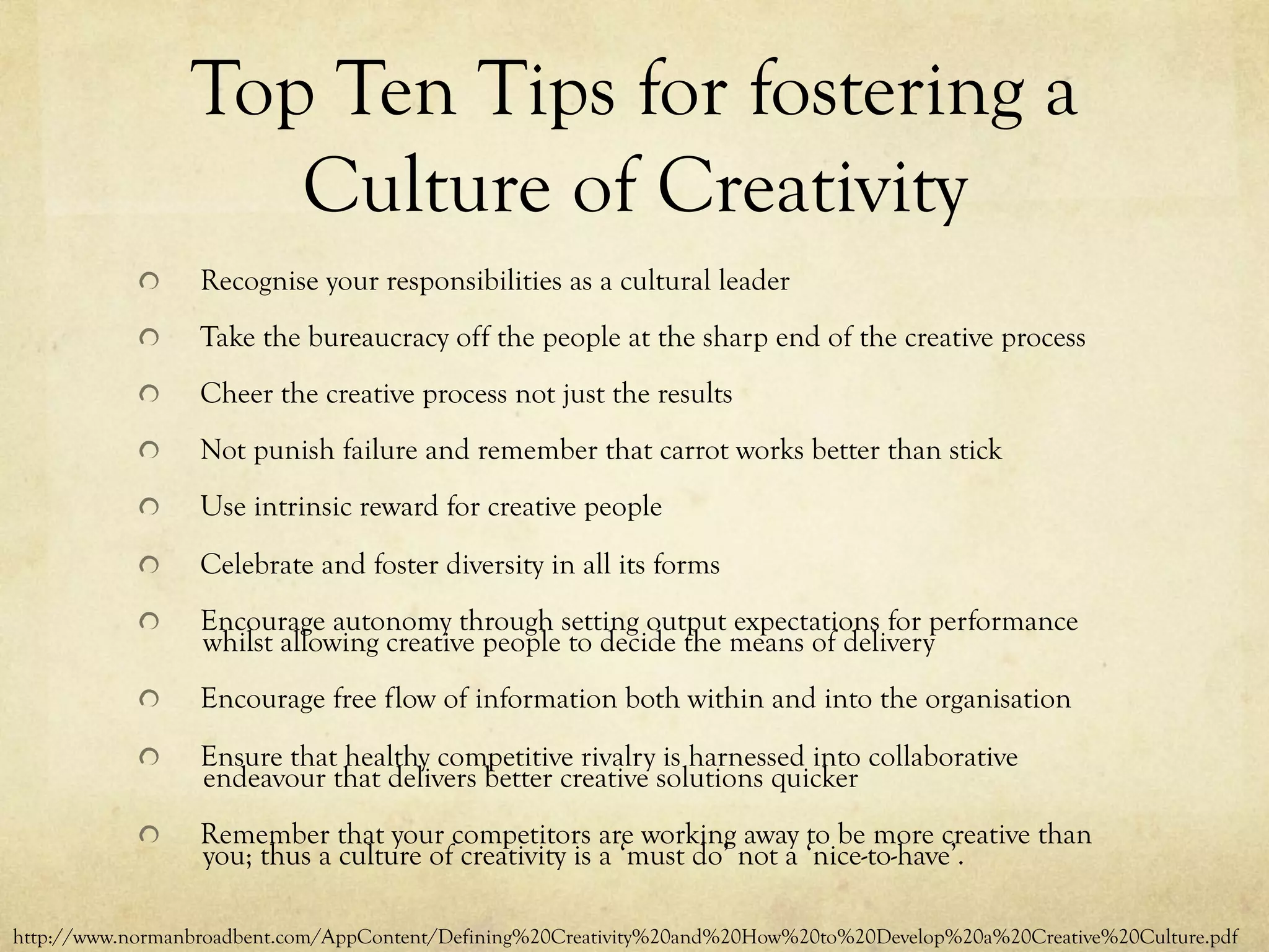 Top Ten Tips for fostering a
Culture of Creativity
  Recognise your responsibilities as a cultural leader
  Take the bureaucracy off the people at the sharp end of the creative process
  Cheer the creative process not just the results
  Not punish failure and remember that carrot works better than stick
  Use intrinsic reward for creative people
  Celebrate and foster diversity in all its forms
  Encourage autonomy through setting output expectations for performance
whilst allowing creative people to decide the means of delivery
  Encourage free flow of information both within and into the organisation
  Ensure that healthy competitive rivalry is harnessed into collaborative
endeavour that delivers better creative solutions quicker
  Remember that your competitors are working away to be more creative than
you; thus a culture of creativity is a ‘must do’ not a ‘nice-to-have’.
http://www.normanbroadbent.com/AppContent/Defining%20Creativity%20and%20How%20to%20Develop%20a%20Creative%20Culture.pdf
 