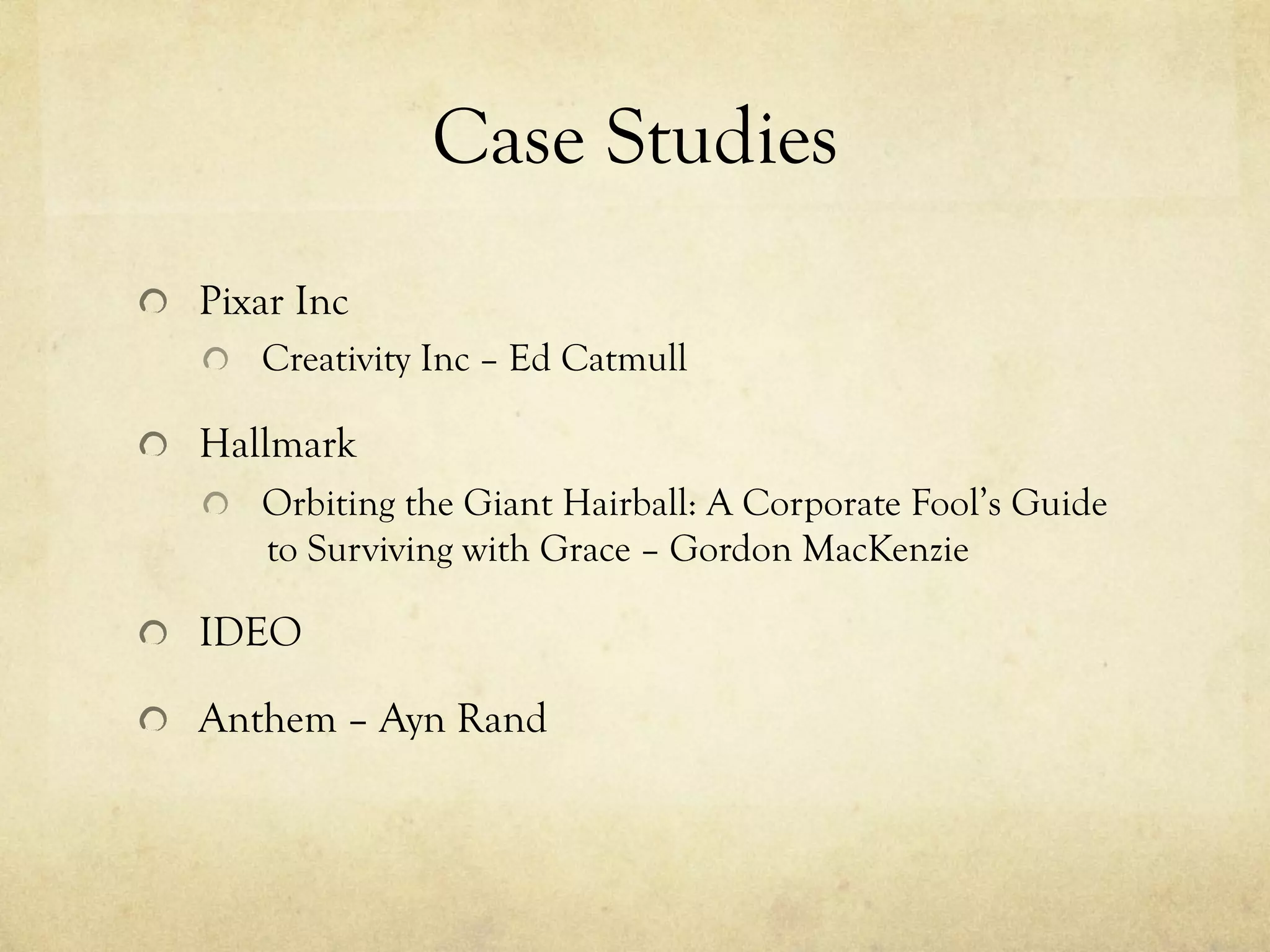 Case Studies
  Pixar Inc
  Creativity Inc – Ed Catmull
  Hallmark
  Orbiting the Giant Hairball: A Corporate Fool’s Guide
to Surviving with Grace – Gordon MacKenzie
  IDEO
  Anthem – Ayn Rand
 