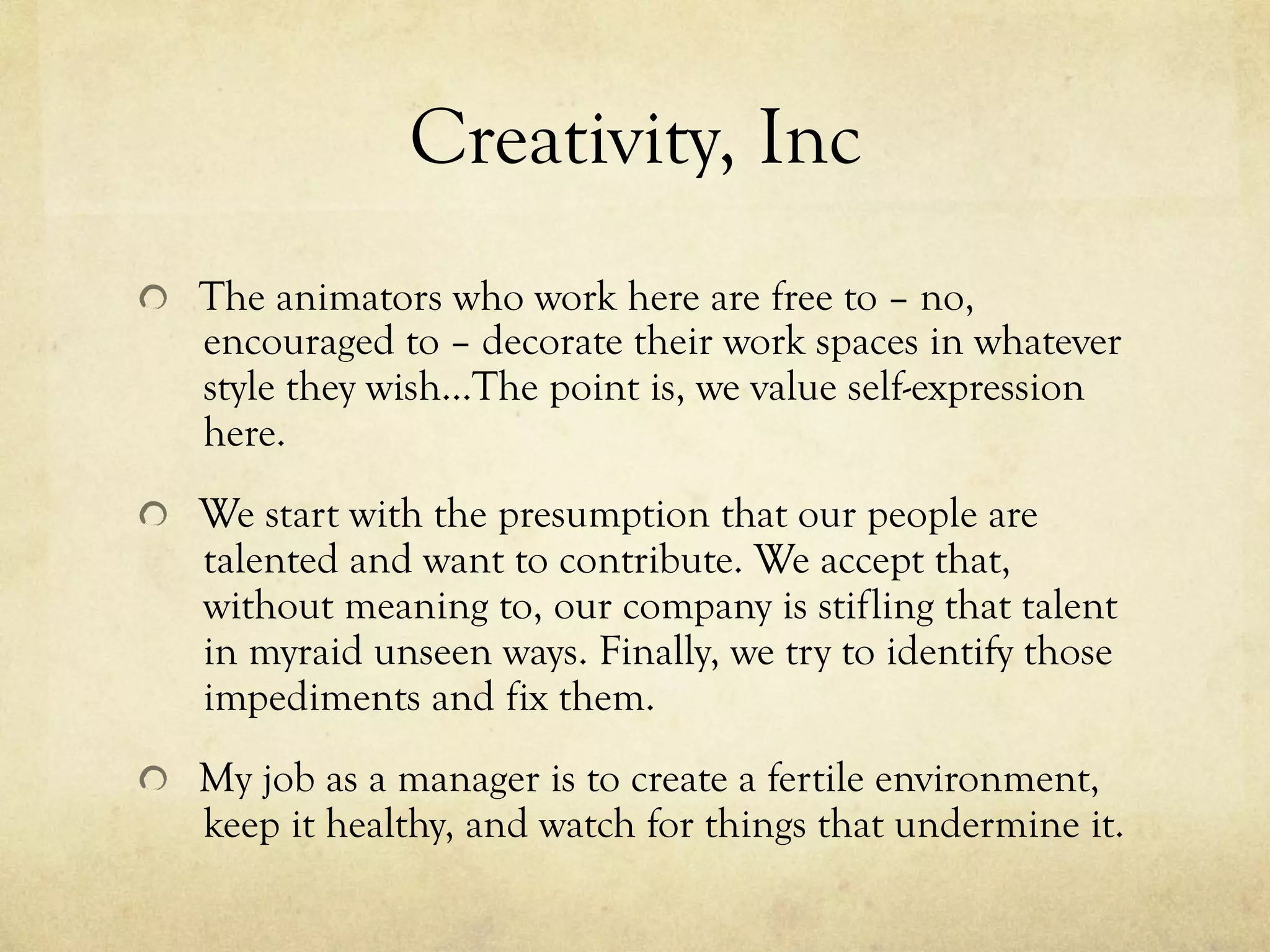 Creativity, Inc
  The animators who work here are free to – no,
encouraged to – decorate their work spaces in whatever
style they wish…The point is, we value self-expression
here.
  We start with the presumption that our people are
talented and want to contribute. We accept that,
without meaning to, our company is stifling that talent
in myraid unseen ways. Finally, we try to identify those
impediments and fix them.
  My job as a manager is to create a fertile environment,
keep it healthy, and watch for things that undermine it.
 
