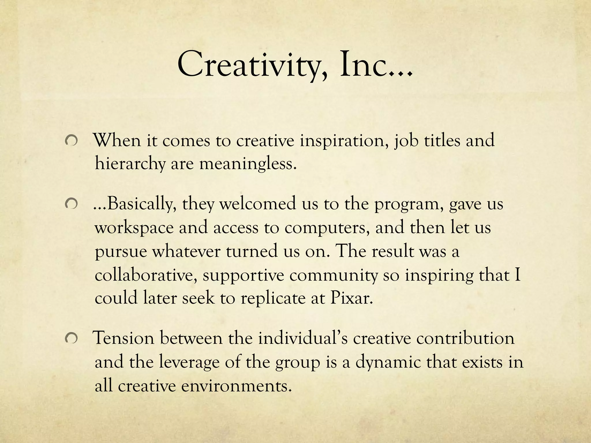 Creativity, Inc…
  When it comes to creative inspiration, job titles and
hierarchy are meaningless.
  …Basically, they welcomed us to the program, gave us
workspace and access to computers, and then let us
pursue whatever turned us on. The result was a
collaborative, supportive community so inspiring that I
could later seek to replicate at Pixar.
  Tension between the individual’s creative contribution
and the leverage of the group is a dynamic that exists in
all creative environments.
 