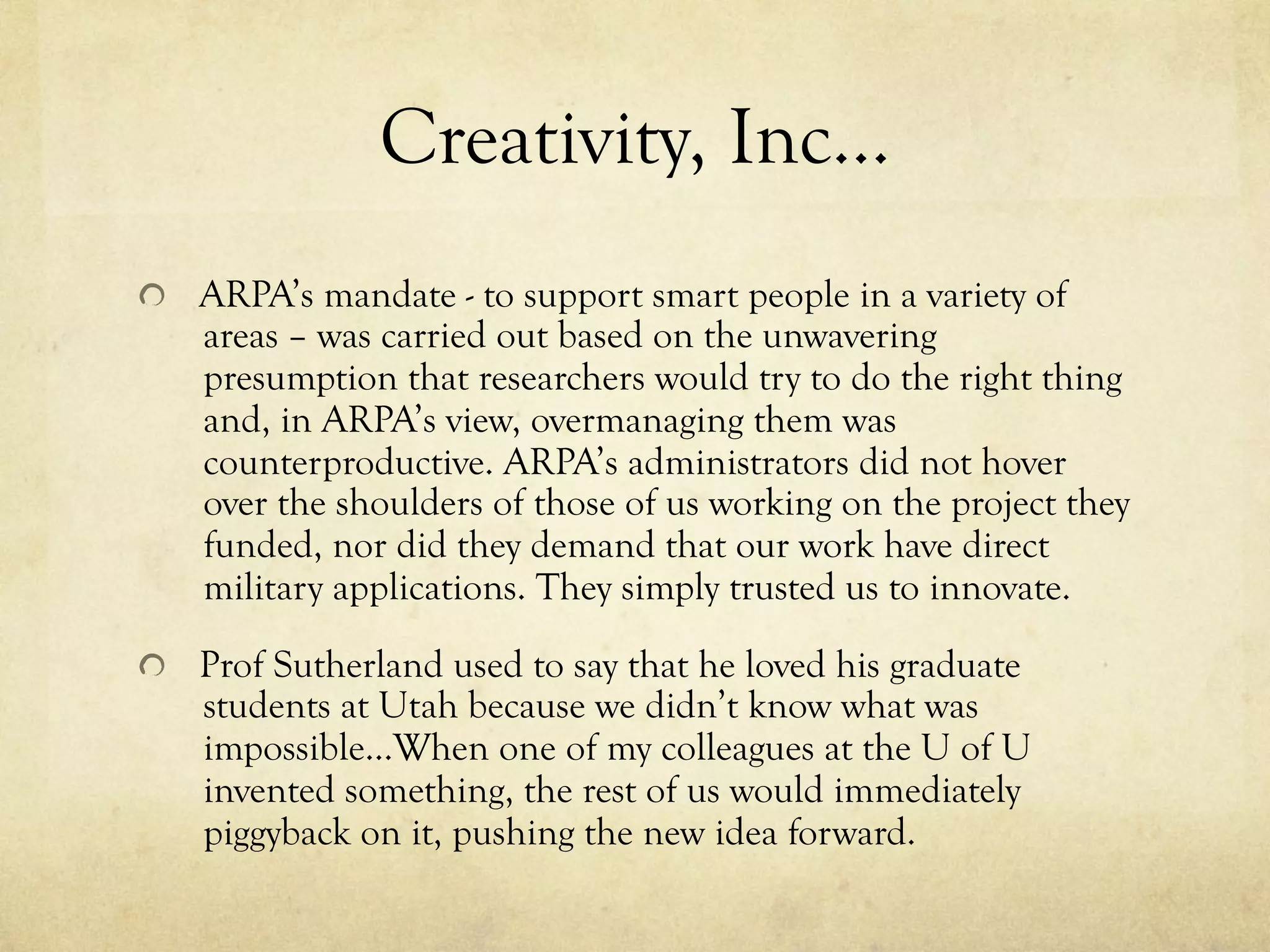 Creativity, Inc…
  ARPA’s mandate - to support smart people in a variety of
areas – was carried out based on the unwavering
presumption that researchers would try to do the right thing
and, in ARPA’s view, overmanaging them was
counterproductive. ARPA’s administrators did not hover
over the shoulders of those of us working on the project they
funded, nor did they demand that our work have direct
military applications. They simply trusted us to innovate.
  Prof Sutherland used to say that he loved his graduate
students at Utah because we didn’t know what was
impossible…When one of my colleagues at the U of U
invented something, the rest of us would immediately
piggyback on it, pushing the new idea forward.
 