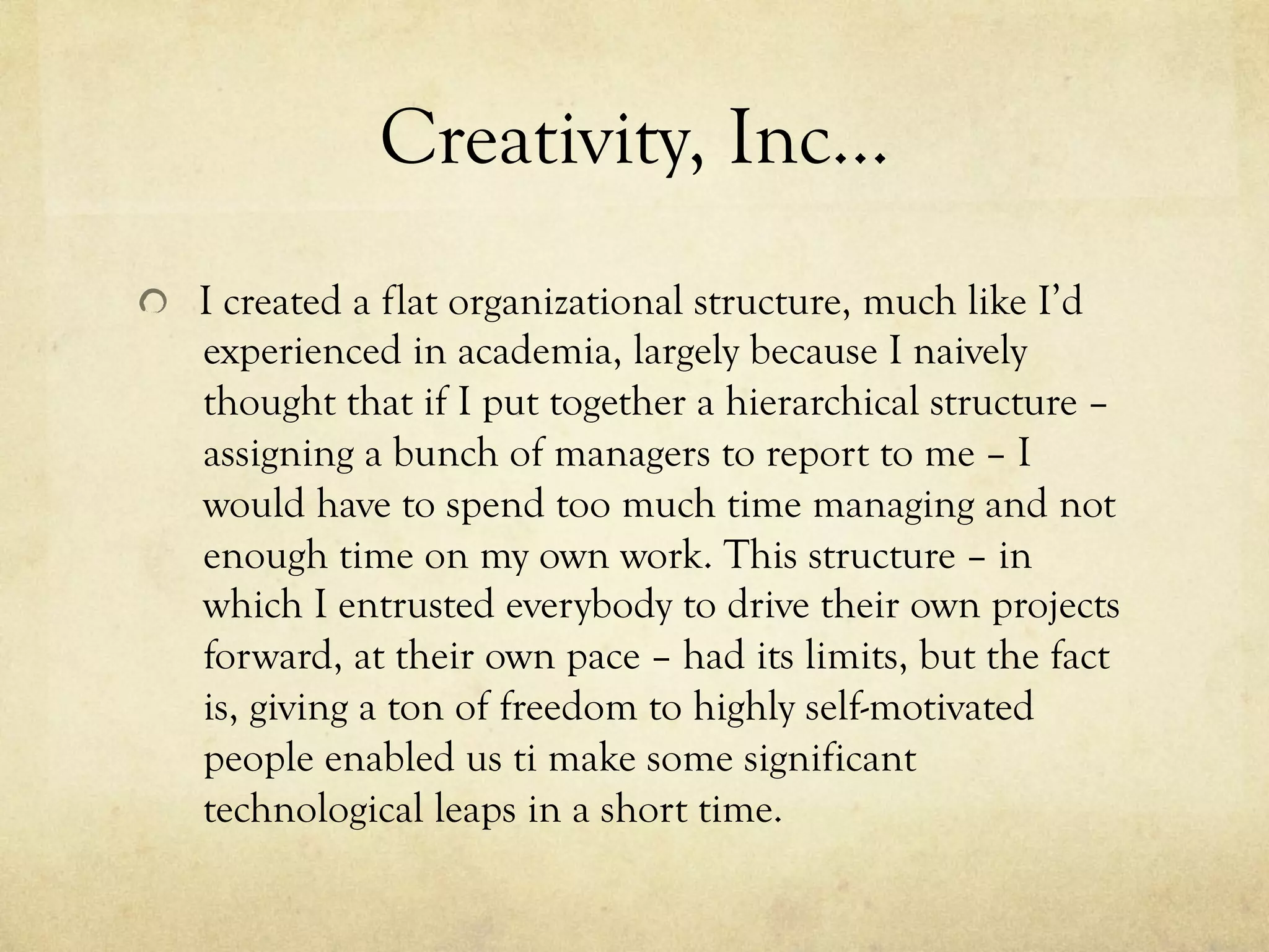 Creativity, Inc…
  I created a flat organizational structure, much like I’d
experienced in academia, largely because I naively
thought that if I put together a hierarchical structure –
assigning a bunch of managers to report to me – I
would have to spend too much time managing and not
enough time on my own work. This structure – in
which I entrusted everybody to drive their own projects
forward, at their own pace – had its limits, but the fact
is, giving a ton of freedom to highly self-motivated
people enabled us ti make some significant
technological leaps in a short time.
 