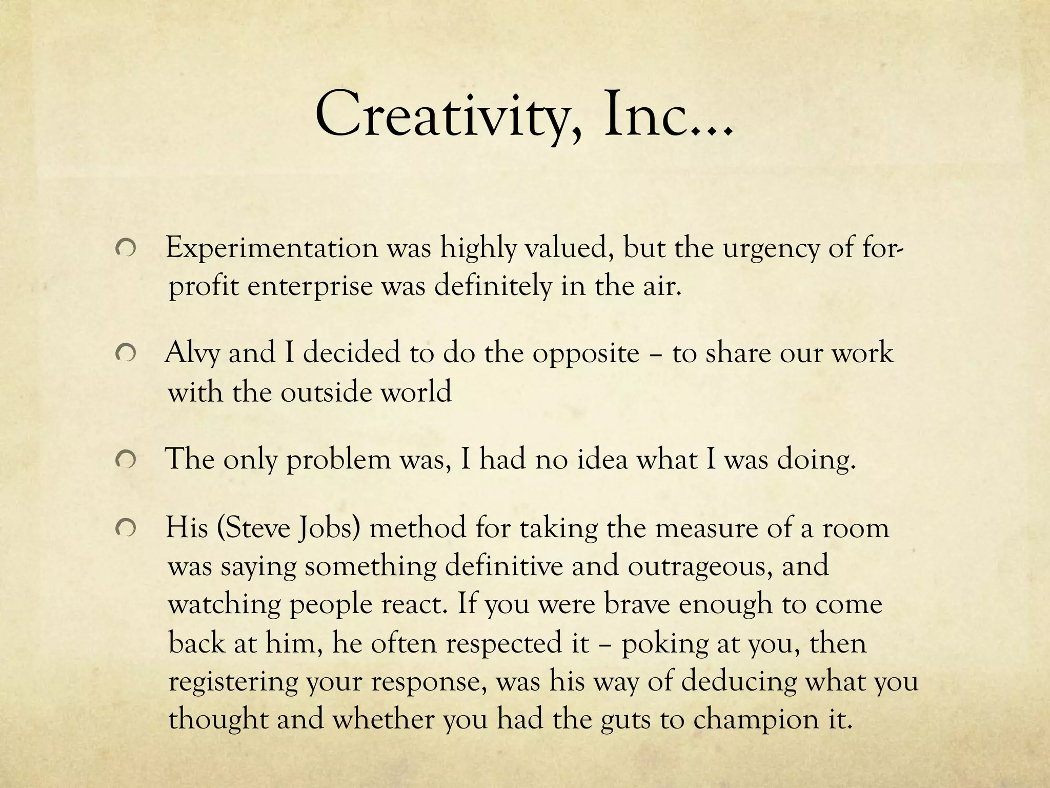Creativity, Inc…
  Experimentation was highly valued, but the urgency of for-
profit enterprise was definitely in the air.
Alvy and I decided to do the opposite – to share our work
with the outside world
  The only problem was, I had no idea what I was doing.
  His (Steve Jobs) method for taking the measure of a room
was saying something definitive and outrageous, and
watching people react. If you were brave enough to come
back at him, he often respected it – poking at you, then
registering your response, was his way of deducing what you
thought and whether you had the guts to champion it.
 