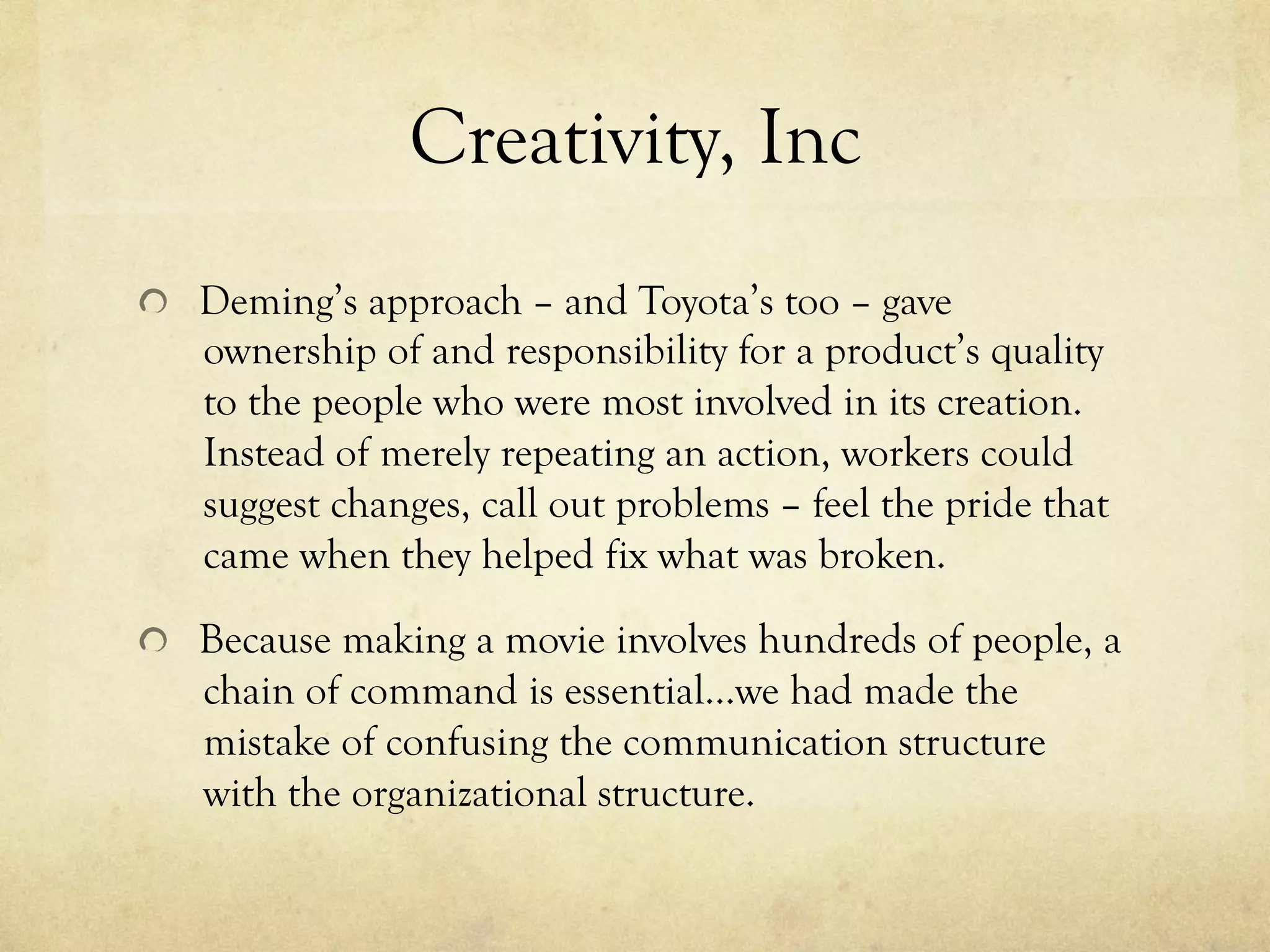 Creativity, Inc
  Deming’s approach – and Toyota’s too – gave
ownership of and responsibility for a product’s quality
to the people who were most involved in its creation.
Instead of merely repeating an action, workers could
suggest changes, call out problems – feel the pride that
came when they helped fix what was broken.
  Because making a movie involves hundreds of people, a
chain of command is essential…we had made the
mistake of confusing the communication structure
with the organizational structure.
 