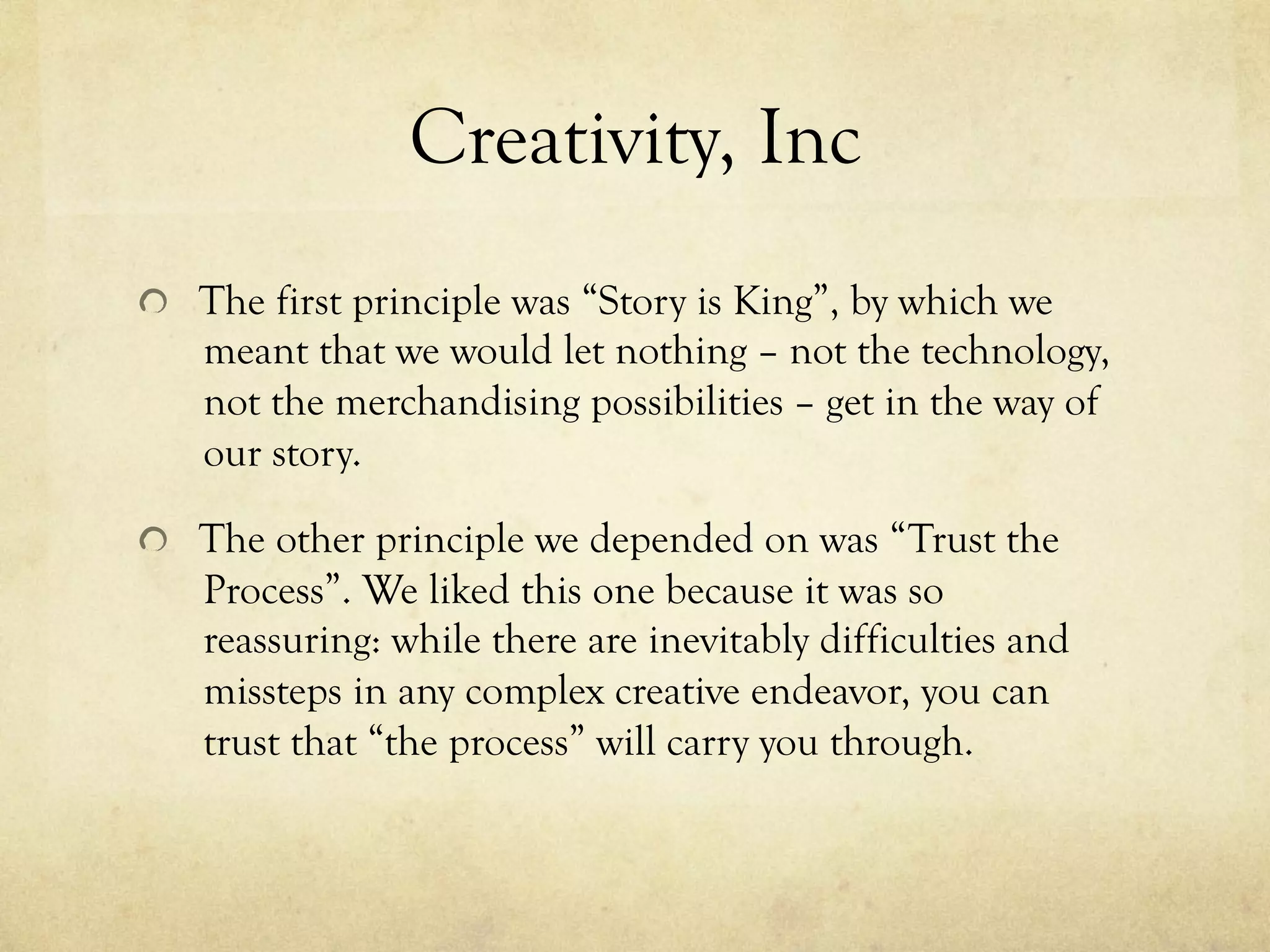 Creativity, Inc
  The first principle was “Story is King”, by which we
meant that we would let nothing – not the technology,
not the merchandising possibilities – get in the way of
our story.
  The other principle we depended on was “Trust the
Process”. We liked this one because it was so
reassuring: while there are inevitably difficulties and
missteps in any complex creative endeavor, you can
trust that “the process” will carry you through.
 