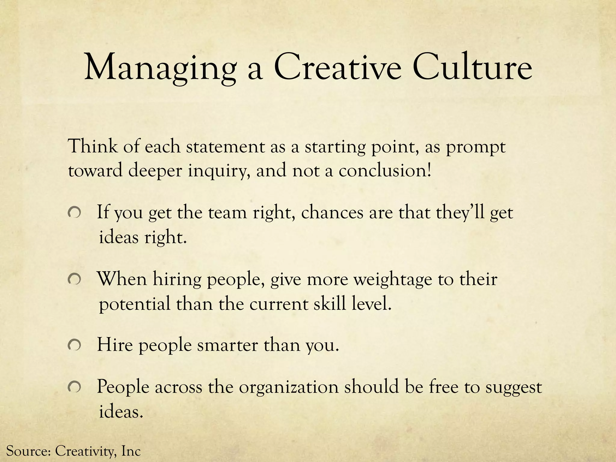 Managing a Creative Culture
Think of each statement as a starting point, as prompt
toward deeper inquiry, and not a conclusion!
  If you get the team right, chances are that they’ll get
ideas right.
  When hiring people, give more weightage to their
potential than the current skill level.
  Hire people smarter than you.
  People across the organization should be free to suggest
ideas.
Source: Creativity, Inc
 