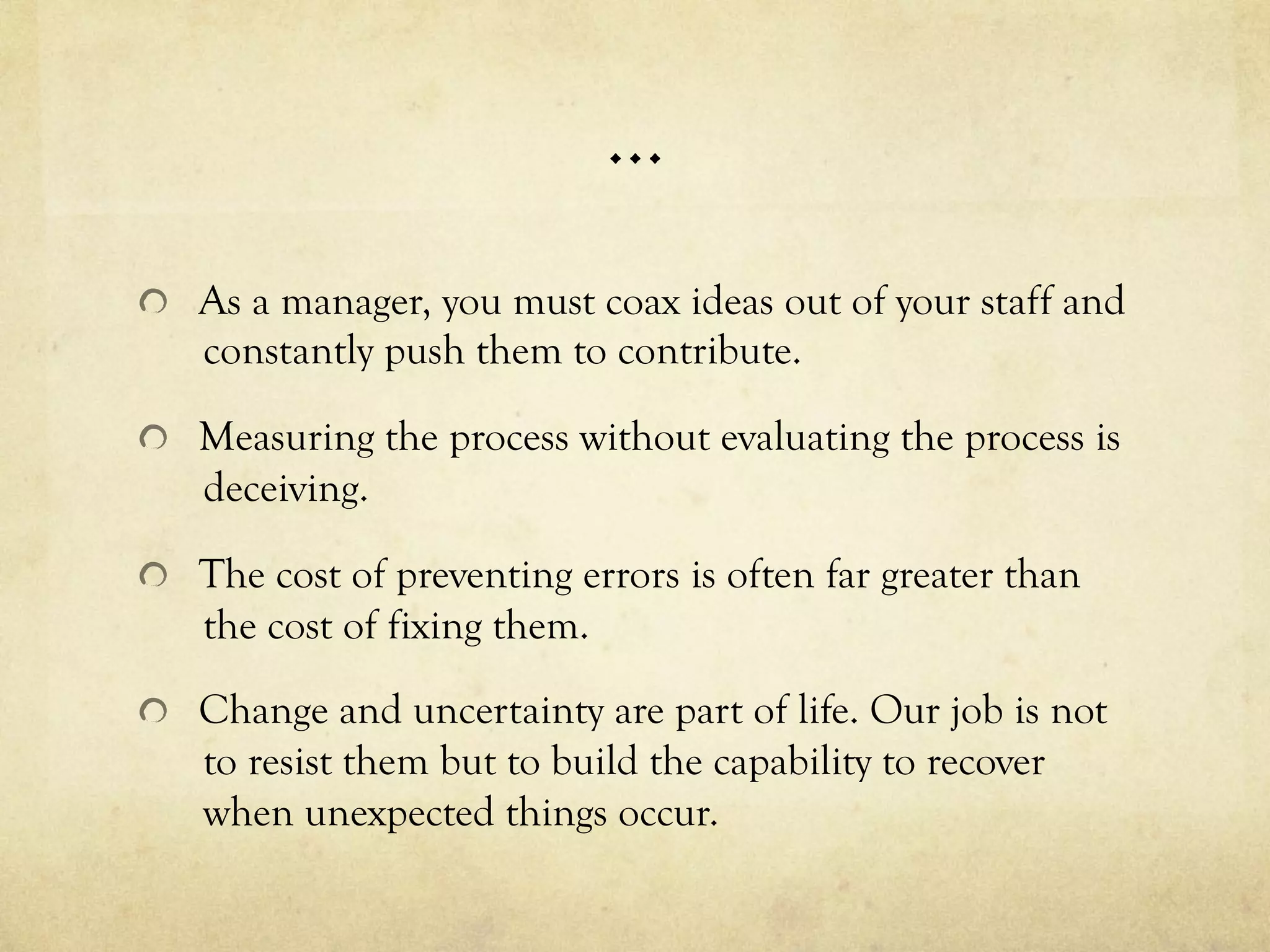 …
  As a manager, you must coax ideas out of your staff and
constantly push them to contribute.
  Measuring the process without evaluating the process is
deceiving.
  The cost of preventing errors is often far greater than
the cost of fixing them.
  Change and uncertainty are part of life. Our job is not
to resist them but to build the capability to recover
when unexpected things occur.
 
