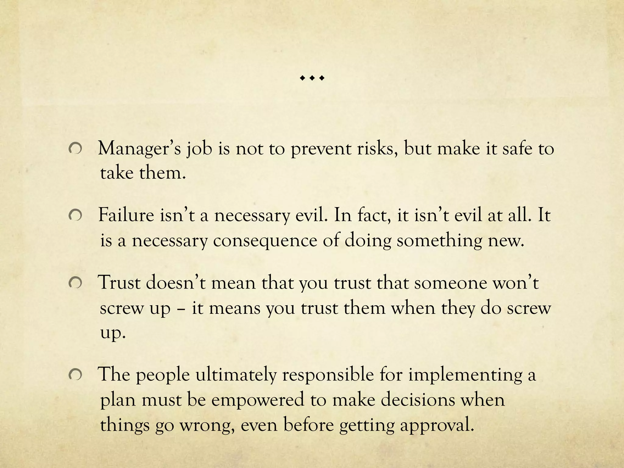 …
  Manager’s job is not to prevent risks, but make it safe to
take them.
  Failure isn’t a necessary evil. In fact, it isn’t evil at all. It
is a necessary consequence of doing something new.
  Trust doesn’t mean that you trust that someone won’t
screw up – it means you trust them when they do screw
up.
  The people ultimately responsible for implementing a
plan must be empowered to make decisions when
things go wrong, even before getting approval.
 
