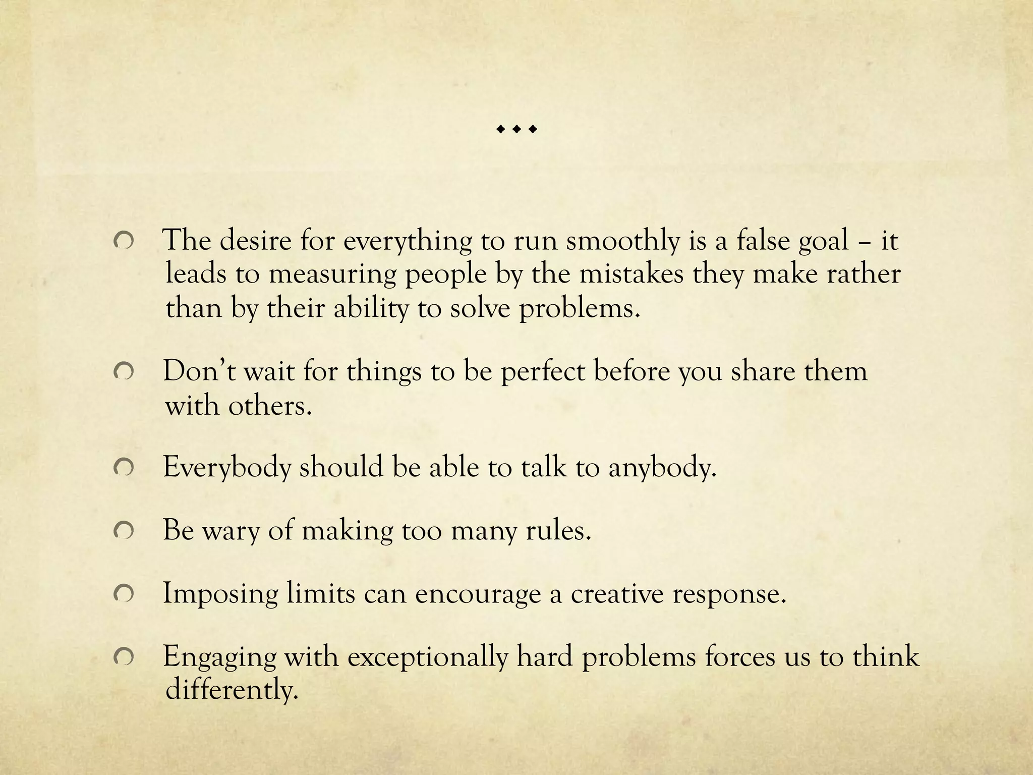…
  The desire for everything to run smoothly is a false goal – it
leads to measuring people by the mistakes they make rather
than by their ability to solve problems.
  Don’t wait for things to be perfect before you share them
with others.
  Everybody should be able to talk to anybody.
  Be wary of making too many rules.
  Imposing limits can encourage a creative response.
  Engaging with exceptionally hard problems forces us to think
differently.
 