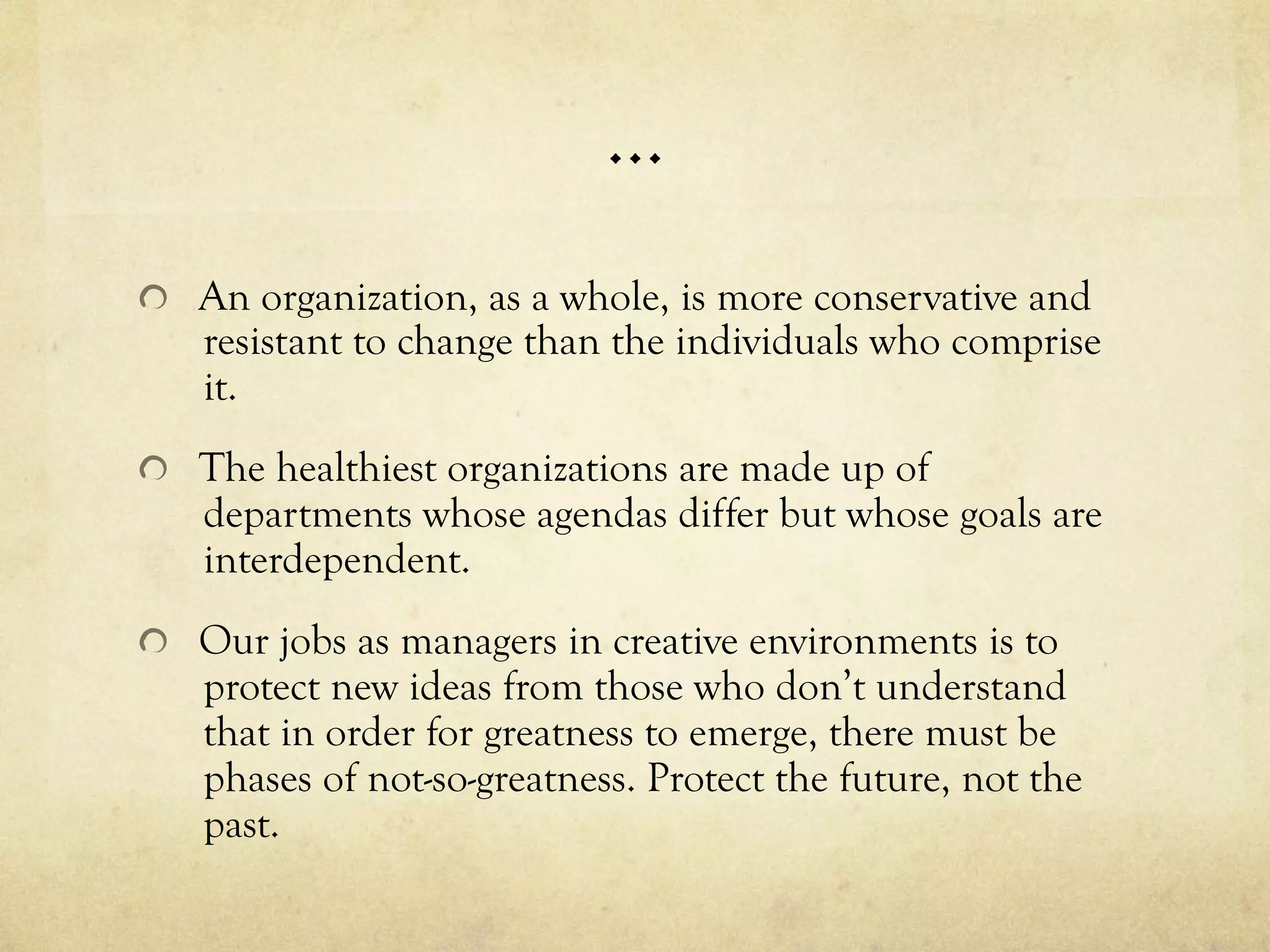 …
  An organization, as a whole, is more conservative and
resistant to change than the individuals who comprise
it.
  The healthiest organizations are made up of
departments whose agendas differ but whose goals are
interdependent.
  Our jobs as managers in creative environments is to
protect new ideas from those who don’t understand
that in order for greatness to emerge, there must be
phases of not-so-greatness. Protect the future, not the
past.
 