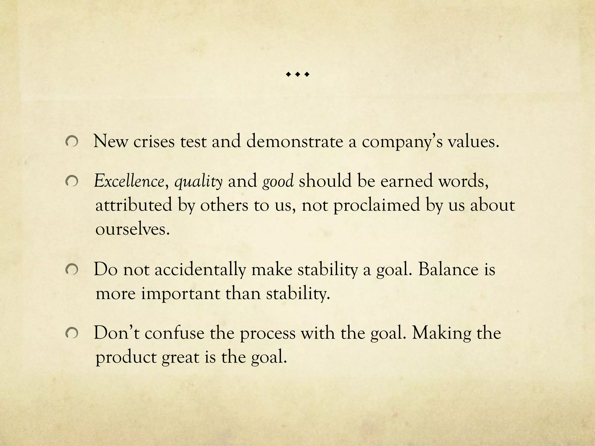 …
  New crises test and demonstrate a company’s values.
  Excellence, quality and good should be earned words,
attributed by others to us, not proclaimed by us about
ourselves.
  Do not accidentally make stability a goal. Balance is
more important than stability.
  Don’t confuse the process with the goal. Making the
product great is the goal.
 