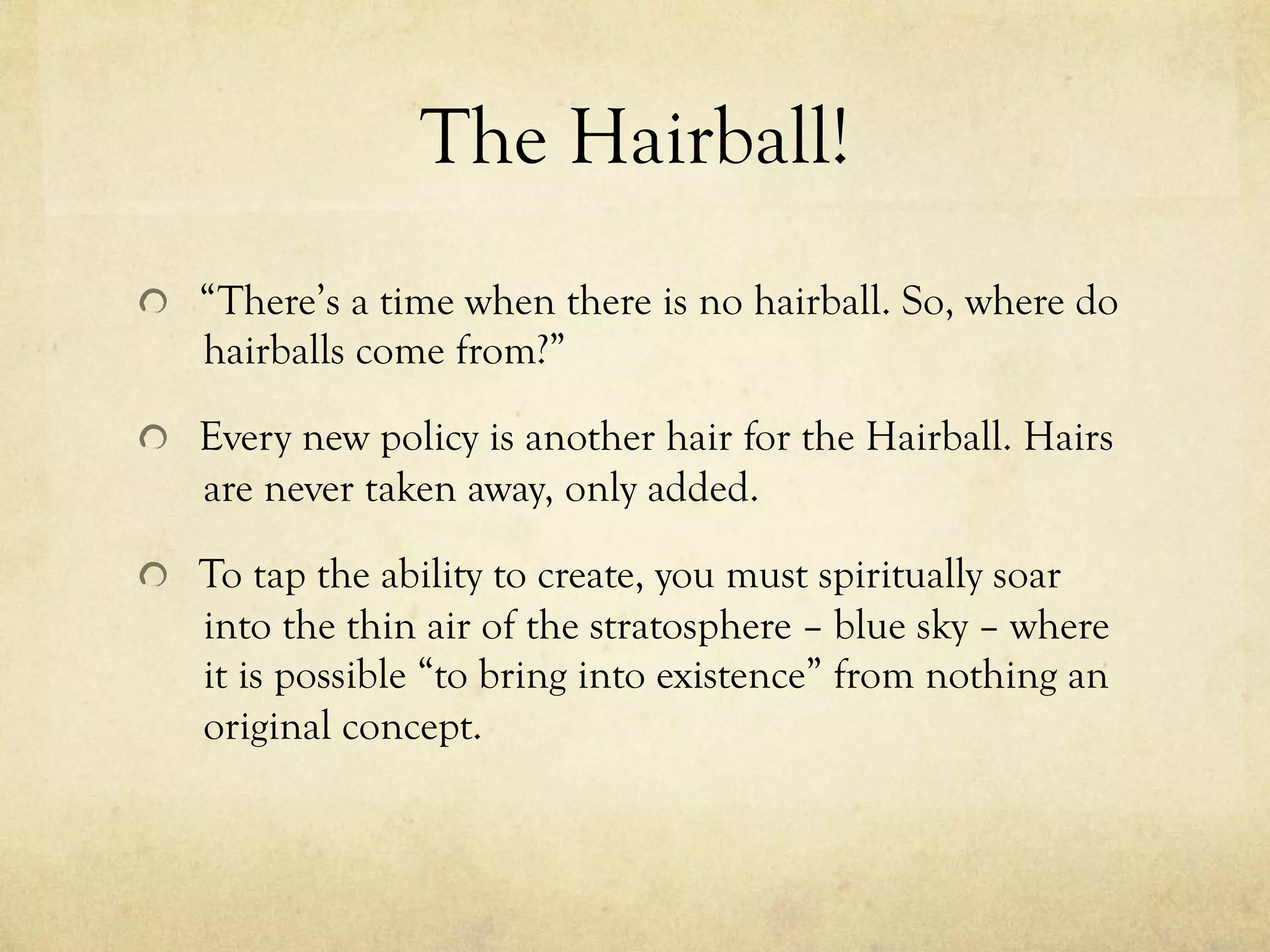 The Hairball!
  “There’s a time when there is no hairball. So, where do
hairballs come from?”
  Every new policy is another hair for the Hairball. Hairs
are never taken away, only added.
  To tap the ability to create, you must spiritually soar
into the thin air of the stratosphere – blue sky – where
it is possible “to bring into existence” from nothing an
original concept.
 