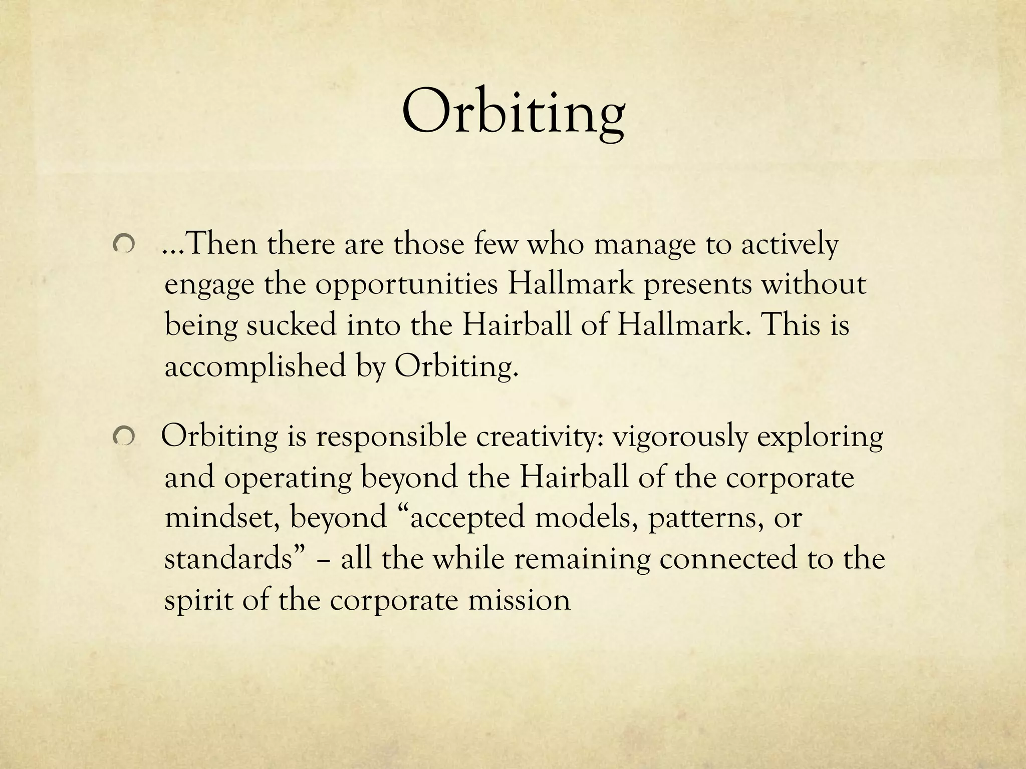 Orbiting
  …Then there are those few who manage to actively
engage the opportunities Hallmark presents without
being sucked into the Hairball of Hallmark. This is
accomplished by Orbiting.
  Orbiting is responsible creativity: vigorously exploring
and operating beyond the Hairball of the corporate
mindset, beyond “accepted models, patterns, or
standards” – all the while remaining connected to the
spirit of the corporate mission
 