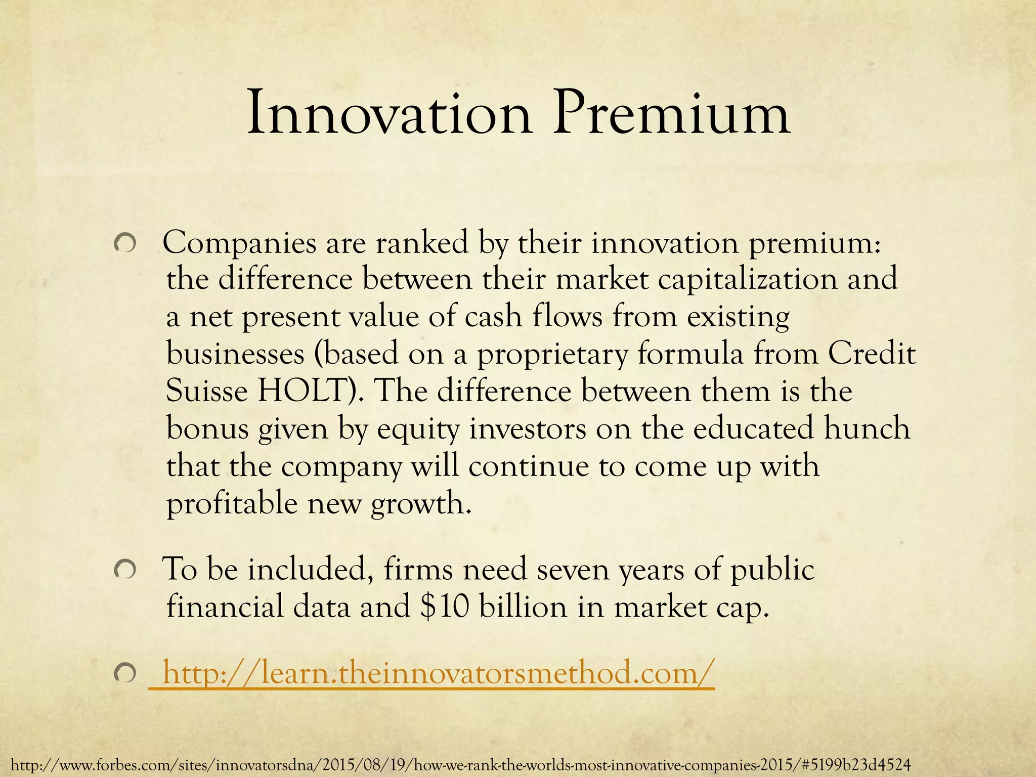 Innovation Premium
  Companies are ranked by their innovation premium:
the difference between their market capitalization and
a net present value of cash flows from existing
businesses (based on a proprietary formula from Credit
Suisse HOLT). The difference between them is the
bonus given by equity investors on the educated hunch
that the company will continue to come up with
profitable new growth.
  To be included, firms need seven years of public
financial data and $10 billion in market cap.
http://learn.theinnovatorsmethod.com/
http://www.forbes.com/sites/innovatorsdna/2015/08/19/how-we-rank-the-worlds-most-innovative-companies-2015/#5199b23d4524
 