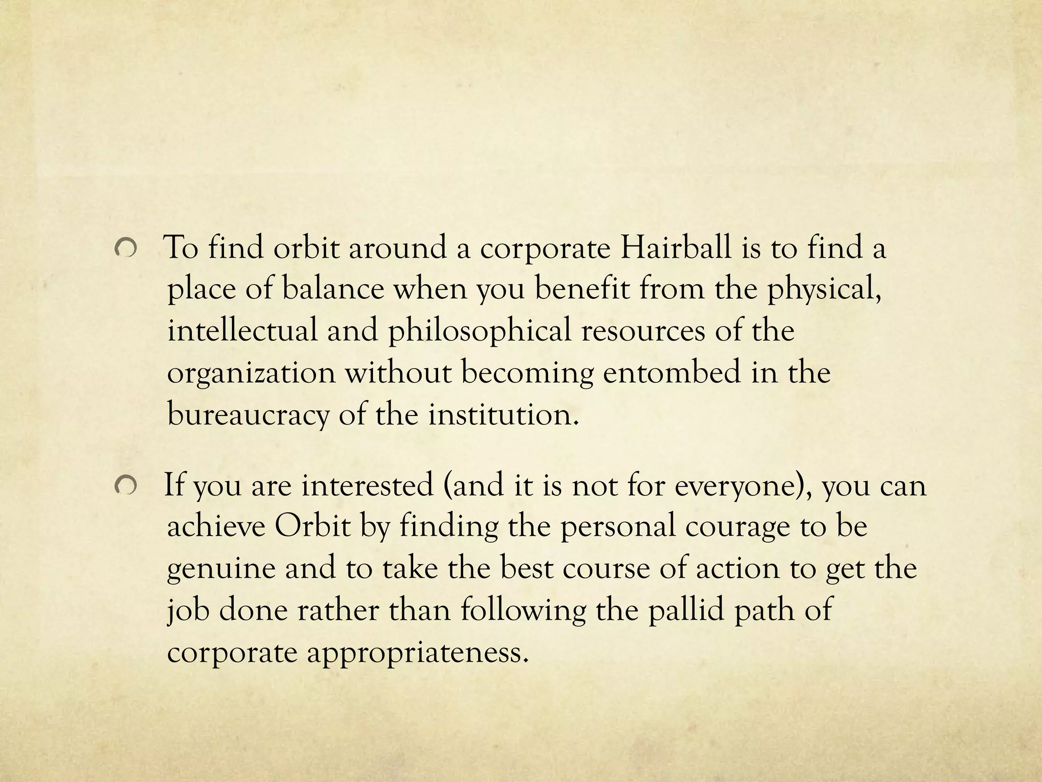   To find orbit around a corporate Hairball is to find a
place of balance when you benefit from the physical,
intellectual and philosophical resources of the
organization without becoming entombed in the
bureaucracy of the institution.
  If you are interested (and it is not for everyone), you can
achieve Orbit by finding the personal courage to be
genuine and to take the best course of action to get the
job done rather than following the pallid path of
corporate appropriateness.
 