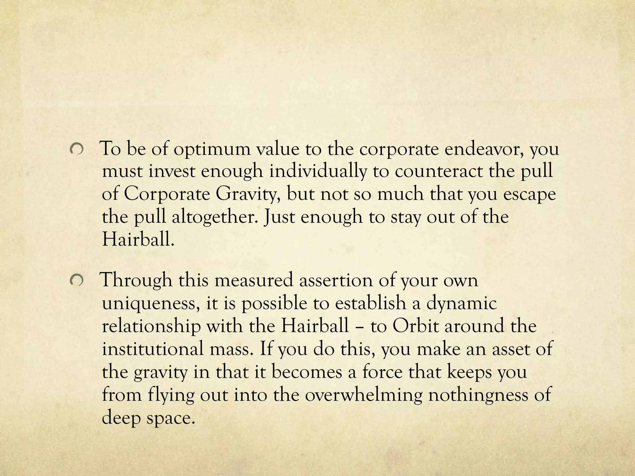   To be of optimum value to the corporate endeavor, you
must invest enough individually to counteract the pull
of Corporate Gravity, but not so much that you escape
the pull altogether. Just enough to stay out of the
Hairball.
  Through this measured assertion of your own
uniqueness, it is possible to establish a dynamic
relationship with the Hairball – to Orbit around the
institutional mass. If you do this, you make an asset of
the gravity in that it becomes a force that keeps you
from flying out into the overwhelming nothingness of
deep space.
 