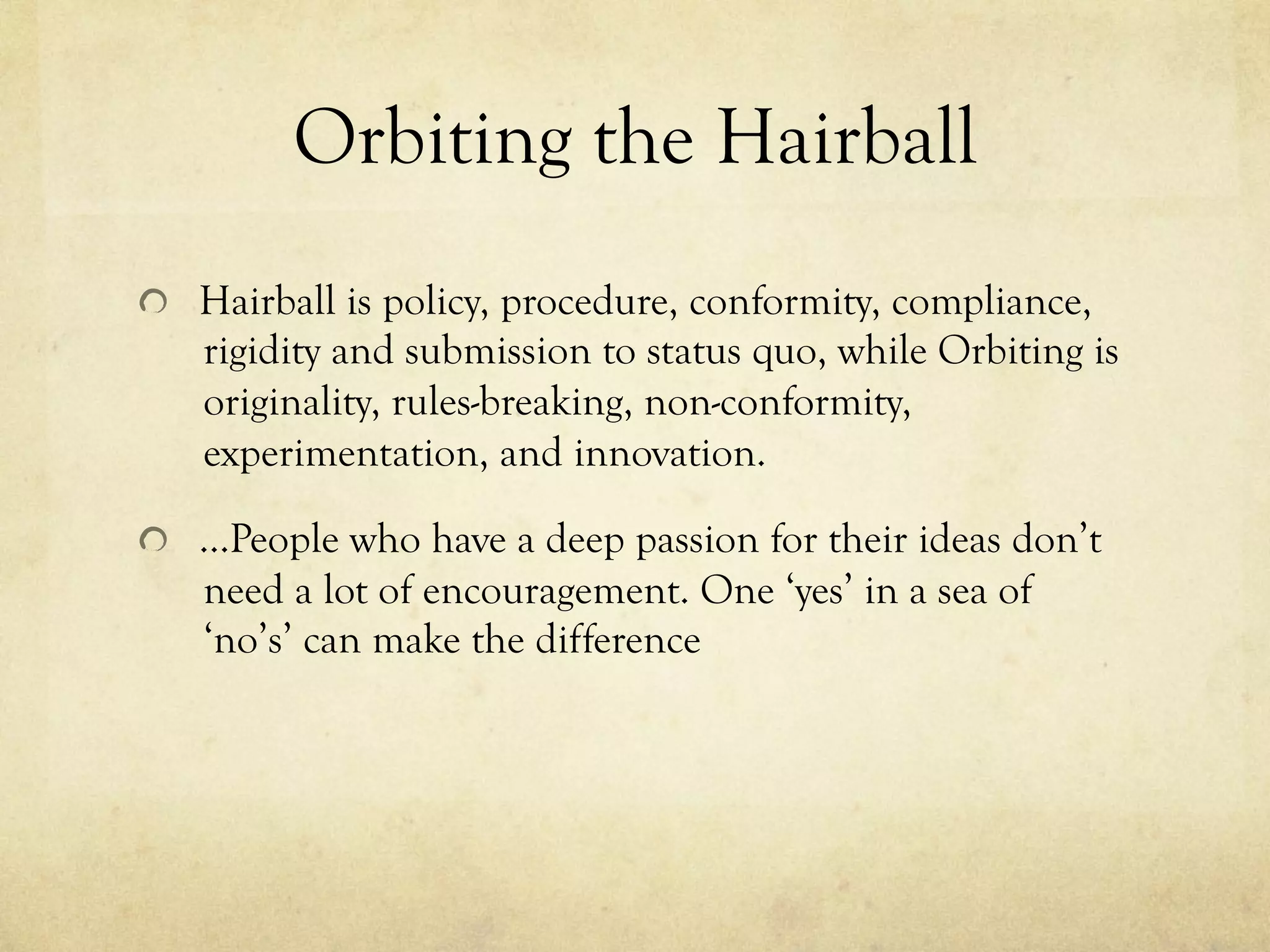 Orbiting the Hairball
  Hairball is policy, procedure, conformity, compliance,
rigidity and submission to status quo, while Orbiting is
originality, rules-breaking, non-conformity,
experimentation, and innovation.
  …People who have a deep passion for their ideas don’t
need a lot of encouragement. One ‘yes’ in a sea of
‘no’s’ can make the difference
 