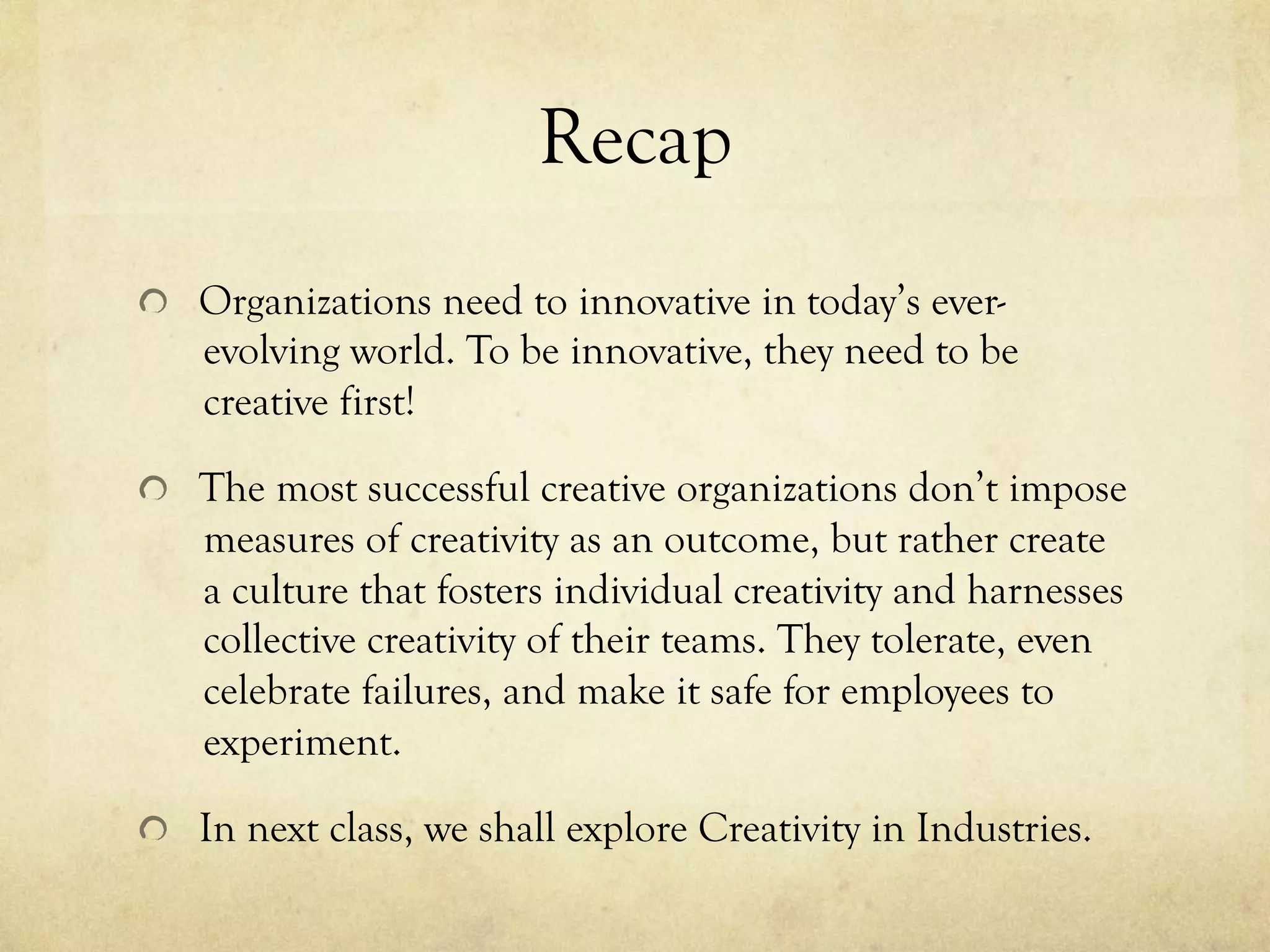 Recap
  Organizations need to innovative in today’s ever-
evolving world. To be innovative, they need to be
creative first!
  The most successful creative organizations don’t impose
measures of creativity as an outcome, but rather create
a culture that fosters individual creativity and harnesses
collective creativity of their teams. They tolerate, even
celebrate failures, and make it safe for employees to
experiment.
  In next class, we shall explore Creativity in Industries.
 