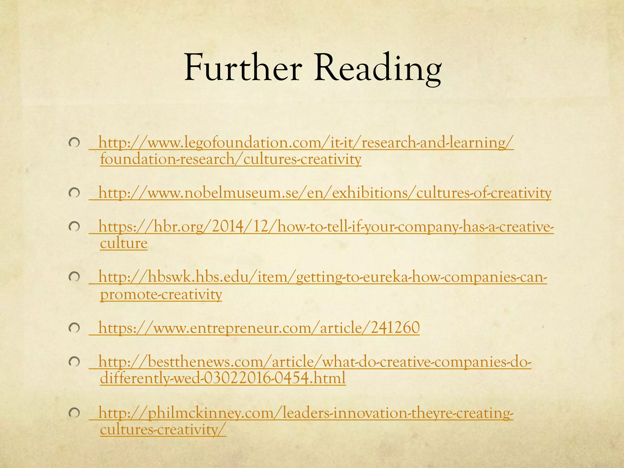 Further Reading
http://www.legofoundation.com/it-it/research-and-learning/
foundation-research/cultures-creativity
http://www.nobelmuseum.se/en/exhibitions/cultures-of-creativity
https://hbr.org/2014/12/how-to-tell-if-your-company-has-a-creative-
culture
http://hbswk.hbs.edu/item/getting-to-eureka-how-companies-can-
promote-creativity
https://www.entrepreneur.com/article/241260
http://bestthenews.com/article/what-do-creative-companies-do-
differently-wed-03022016-0454.html
http://philmckinney.com/leaders-innovation-theyre-creating-
cultures-creativity/
 