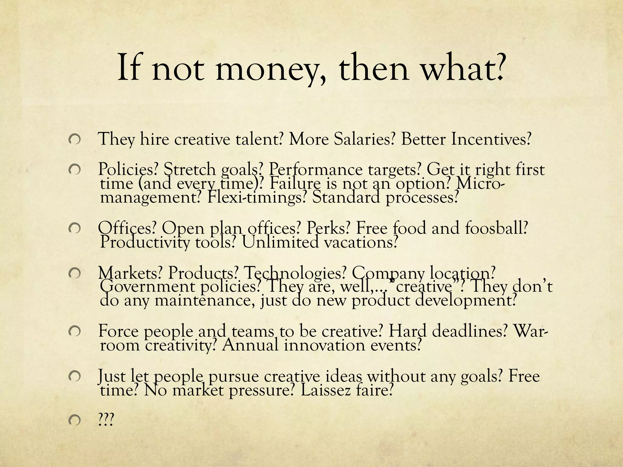 If not money, then what?
  They hire creative talent? More Salaries? Better Incentives?
  Policies? Stretch goals? Performance targets? Get it right first
time (and every time)? Failure is not an option? Micro-
management? Flexi-timings? Standard processes?
  Offices? Open plan offices? Perks? Free food and foosball?
Productivity tools? Unlimited vacations?
  Markets? Products? Technologies? Company location?
Government policies? They are, well,…”creative”? They don’t
do any maintenance, just do new product development?
  Force people and teams to be creative? Hard deadlines? War-
room creativity? Annual innovation events?
  Just let people pursue creative ideas without any goals? Free
time? No market pressure? Laissez faire?
  ???
 