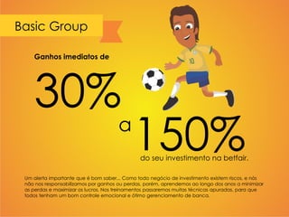 Basic Group
Um alerta importante que é bom saber... Como todo negócio de investimento existem riscos, e nós
não nos responsabilizamos por ganhos ou perdas, porém, aprendemos ao longo dos anos a minimizar
as perdas e maximizar os lucros. Nos treinamentos passaremos muitas técnicas apuradas, para que
todos tenham um bom controle emocional e ótimo gerenciamento de banca.
Ganhos imediatos de
30%
a
150%do seu investimento na betfair.
 