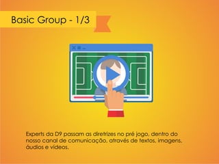 Basic Group - 1/3
Experts da D9 passam as diretrizes no pré jogo, dentro do
nosso canal de comunicação, através de textos, imagens,
áudios e vídeos.
 