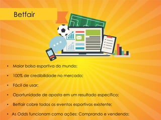 Betfair
• Maior bolsa esportiva do mundo;
• 100% de credibilidade no mercado;
• Fácil de usar;
• Oportunidade de aposta em um resultado específico;
• Betfair cobre todos os eventos esportivos existente;
• As Odds funcionam como ações: Comprando e vendendo;
 
