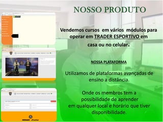 Vendemos cursos em vários módulos para
operar em TRADER ESPORTIVO em
casa ou no celular.
NOSSA PLATAFORMA
Utilizamos de plataformas avançadas de
ensino a distância.
Onde os membros tem a
possibilidade de aprender
em qualquer local e horário que tiver
disponibilidade.
 
