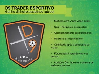 D9 TRADER ESPORTIVO
Ganhe dinheiro assistindo futebol
• Módulos com várias vídeo aulas;
• Quiz - Perguntas e respostas;
• Acompanhamento de professores;
• Relatório de desempenho;
• Certificado após a conclusão do
curso;
• Fóruns para interação entre os
alunos;
• Auditório D9 - Que é um sistema de
webinars ao vivo.
 