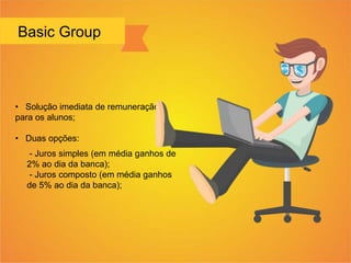 Basic Group
• Solução imediata de remuneração
para os alunos;
• Duas opções:
- Juros simples (em média ganhos de
2% ao dia da banca);
- Juros composto (em média ganhos
de 5% ao dia da banca);
 