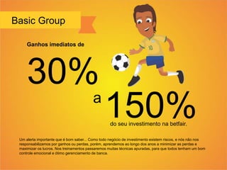 Basic Group
Um alerta importante que é bom saber... Como todo negócio de investimento existem riscos, e nós não nos
responsabilizamos por ganhos ou perdas, porém, aprendemos ao longo dos anos a minimizar as perdas e
maximizar os lucros. Nos treinamentos passaremos muitas técnicas apuradas, para que todos tenham um bom
controle emocional e ótimo gerenciamento de banca.
Ganhos imediatos de
30%
a
150%do seu investimento na betfair.
 