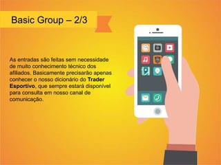 Basic Group – 2/3
As entradas são feitas sem necessidade
de muito conhecimento técnico dos
afiliados. Basicamente precisarão apenas
conhecer o nosso dicionário do Trader
Esportivo, que sempre estará disponível
para consulta em nosso canal de
comunicação.
 