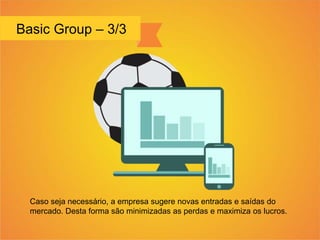 Basic Group – 3/3
Caso seja necessário, a empresa sugere novas entradas e saídas do
mercado. Desta forma são minimizadas as perdas e maximiza os lucros.
 