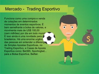 Funciona como uma compra e venda
de cotações em determinados
momentos de eventos esportivos. É
bem semelhante a bolsa de valores, e
movimenta mais de US$ 100,00
(cem milhões) por dia em todo mundo.
E isso ainda é uma novidade para os
brasileiros. Há uma enorme urgência
das pessoas em entender a diferença
de Simples Apostas Esportivas, no
Trading Esportivo, e Casas de Aposta
Esportiva como; Bet365, Sportingbet...
para a Bolsa Esportiva, Betfair.
Mercado - Trading Esportivo
 