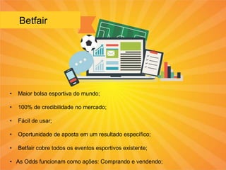 Betfair
• Maior bolsa esportiva do mundo;
• 100% de credibilidade no mercado;
• Fácil de usar;
• Oportunidade de aposta em um resultado específico;
• Betfair cobre todos os eventos esportivos existente;
• As Odds funcionam como ações: Comprando e vendendo;
 