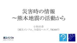 災害時の情報
〜熊本地震の活動から
小和田香
（減災インフォ、み絵るヘルプ、TKM47）
 