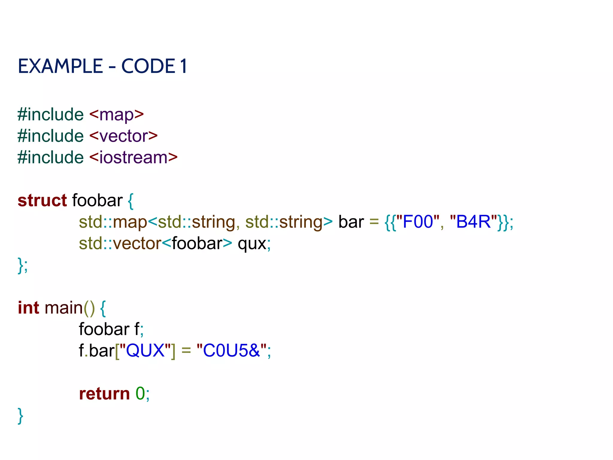 EXAMPLE - CODE 1
#include <map>
#include <vector>
#include <iostream>
struct foobar {
std::map<std::string, std::string> bar = {{"F00", "B4R"}};
std::vector<foobar> qux;
};
int main() {
foobar f;
f.bar["QUX"] = "C0U5&";
return 0;
}
 