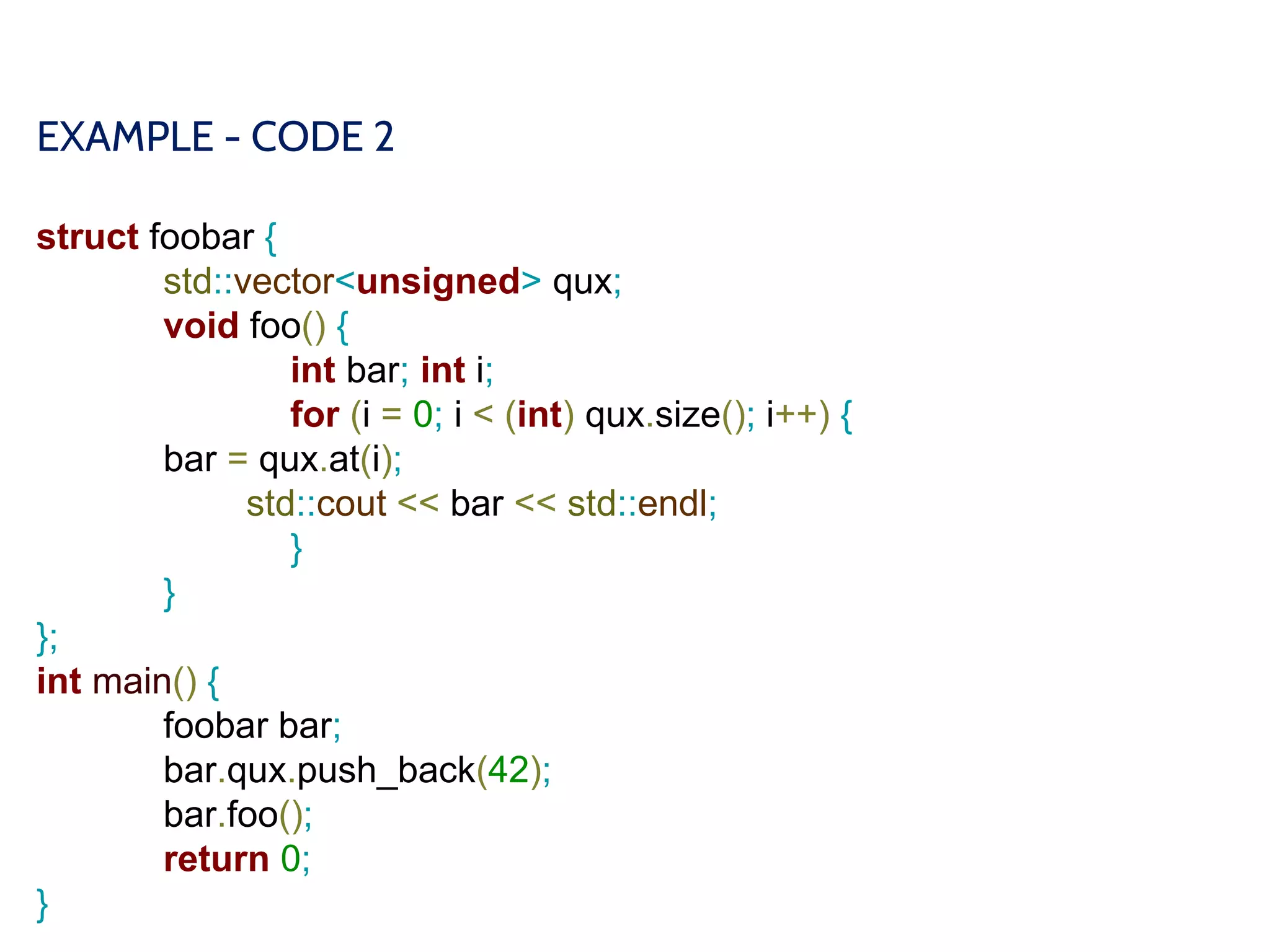 EXAMPLE - CODE 2
struct foobar {
std::vector<unsigned> qux;
void foo() {
int bar; int i;
for (i = 0; i < (int) qux.size(); i++) {
bar = qux.at(i);
std::cout << bar << std::endl;
}
}
};
int main() {
foobar bar;
bar.qux.push_back(42);
bar.foo();
return 0;
}
 
