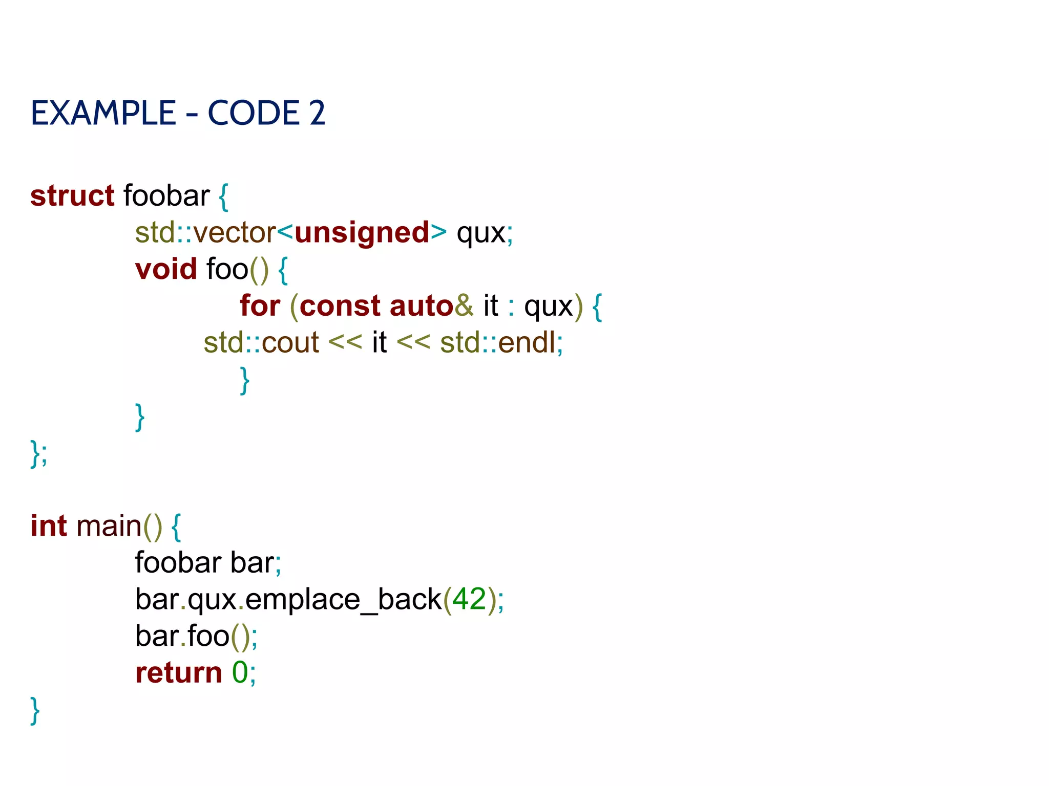 EXAMPLE - CODE 2
struct foobar {
std::vector<unsigned> qux;
void foo() {
for (const auto& it : qux) {
std::cout << it << std::endl;
}
}
};
int main() {
foobar bar;
bar.qux.emplace_back(42);
bar.foo();
return 0;
}
 
