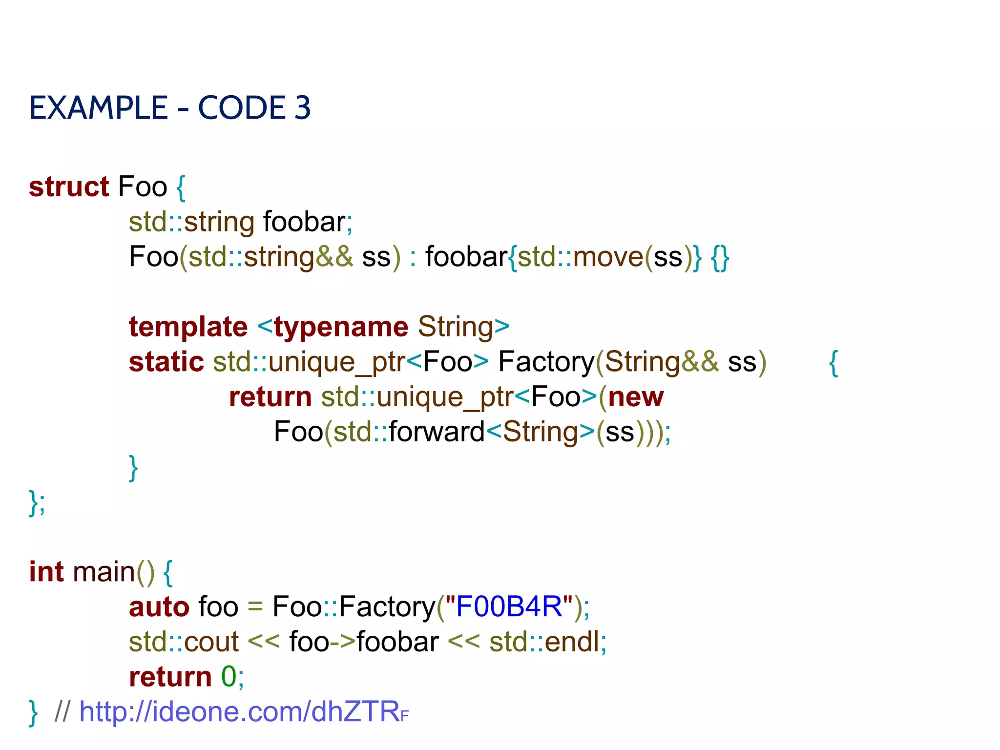 EXAMPLE - CODE 3
struct Foo {
std::string foobar;
Foo(std::string&& ss) : foobar{std::move(ss)} {}
template <typename String>
static std::unique_ptr<Foo> Factory(String&& ss) {
return std::unique_ptr<Foo>(new
Foo(std::forward<String>(ss)));
}
};
int main() {
auto foo = Foo::Factory("F00B4R");
std::cout << foo->foobar << std::endl;
return 0;
} // http://ideone.com/dhZTRF
 