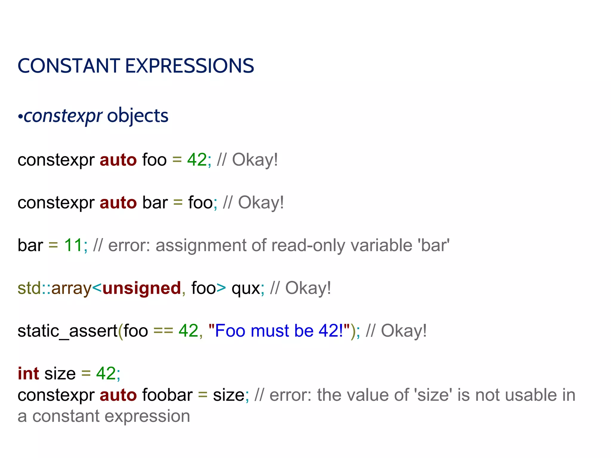 CONSTANT EXPRESSIONS
•constexpr objects
constexpr auto foo = 42; // Okay!
constexpr auto bar = foo; // Okay!
bar = 11; // error: assignment of read-only variable 'bar'
std::array<unsigned, foo> qux; // Okay!
static_assert(foo == 42, "Foo must be 42!"); // Okay!
int size = 42;
constexpr auto foobar = size; // error: the value of 'size' is not usable in
a constant expression
 