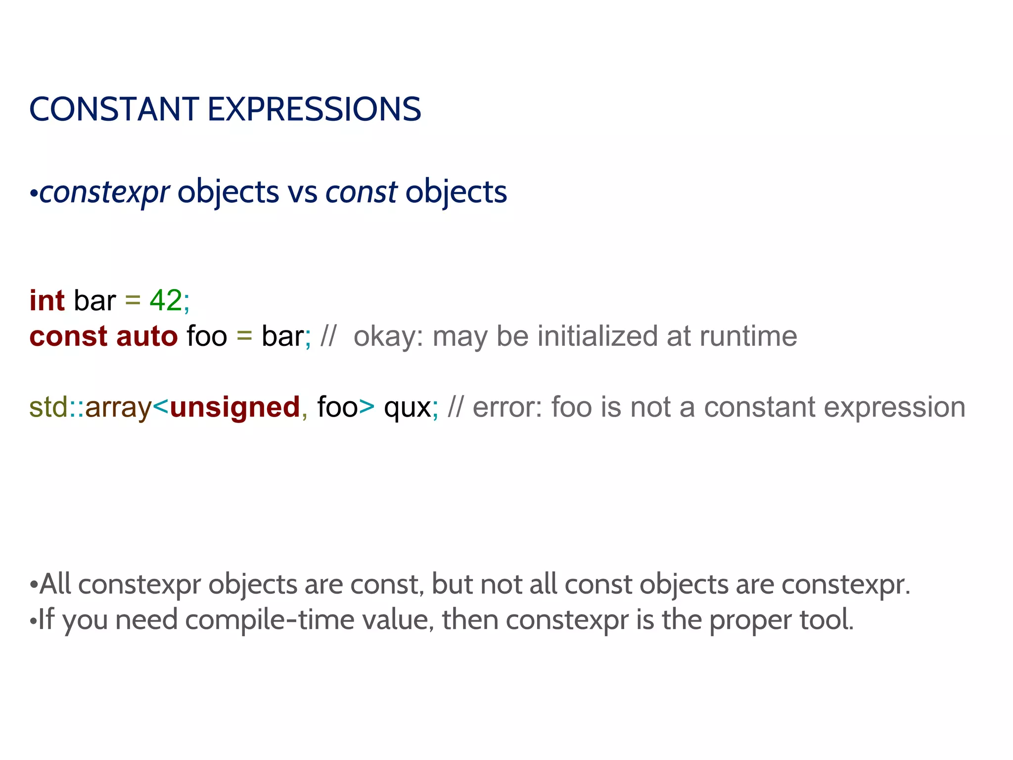 CONSTANT EXPRESSIONS
•constexpr objects vs const objects
int bar = 42;
const auto foo = bar; // okay: may be initialized at runtime
std::array<unsigned, foo> qux; // error: foo is not a constant expression
•All constexpr objects are const, but not all const objects are constexpr.
•If you need compile-time value, then constexpr is the proper tool.
 