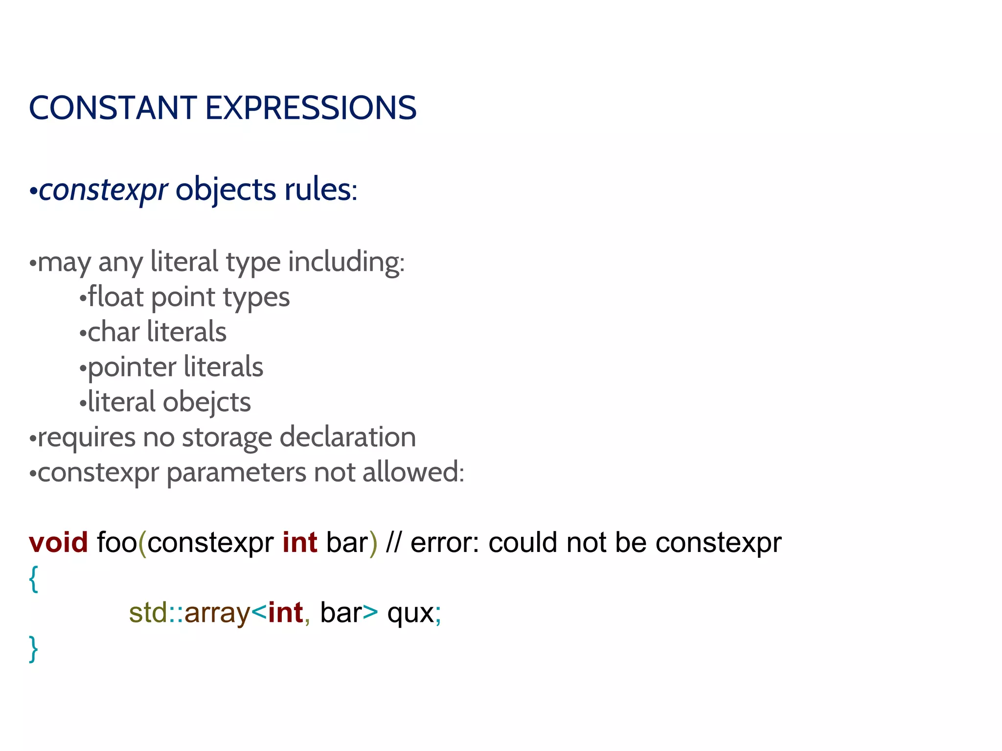 CONSTANT EXPRESSIONS
•constexpr objects rules:
•may any literal type including:
•float point types
•char literals
•pointer literals
•literal obejcts
•requires no storage declaration
•constexpr parameters not allowed:
void foo(constexpr int bar) // error: could not be constexpr
{
std::array<int, bar> qux;
}
 